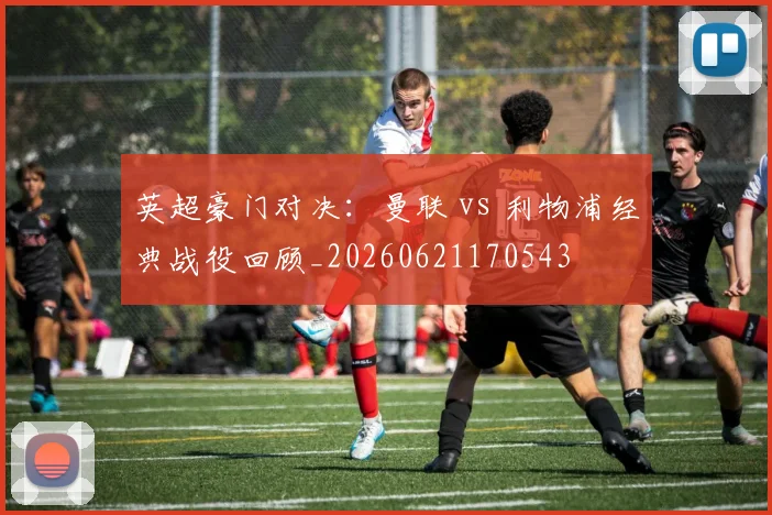 英超豪门对决:曼联 vs 利物浦经典战役回顾_20260621170543