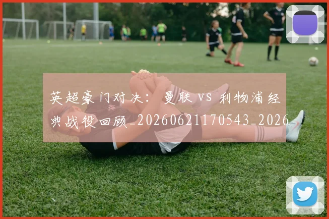 英超豪门对决：曼联 vs 利物浦经典战役回顾_20260621170543_20260711201559